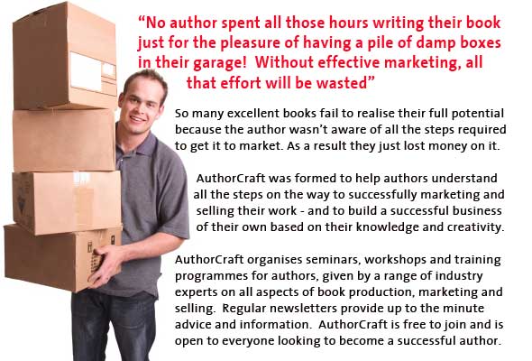 "No Author spent all those hours writing their book just for the pleasure of having a pile of damp boxes in theire garage! Without effective marketing, all that effort will be wasted." So many excellent books fail to realise their full potential  because the author wasn&rsquo;t aware of all the steps required to get it to market. As a result they just lost money on it. AuthorCraft was formed to help authors understand all the steps on the way to successfully marketing and selling their work - and to build a successful business of their own based on their knowledge and creativity. AuthorCraft organises seminars, workshops and training programmes for authors, given by a range of industry experts on all aspects of book production, marketing and selling. Regular newsletters provide up to the minute advice and information. AuthorCraft is free to join and is open to everyone looking to become a successfull author.